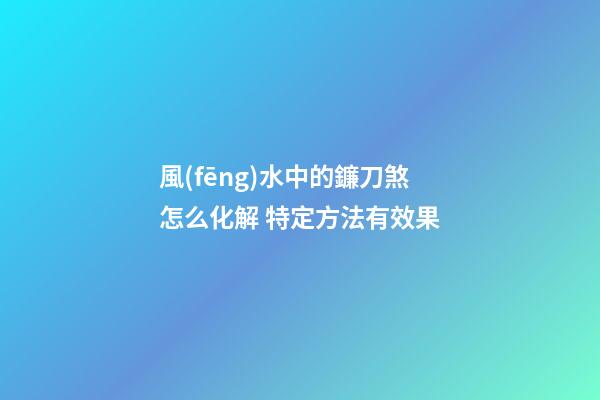 風(fēng)水中的鐮刀煞怎么化解 特定方法有效果